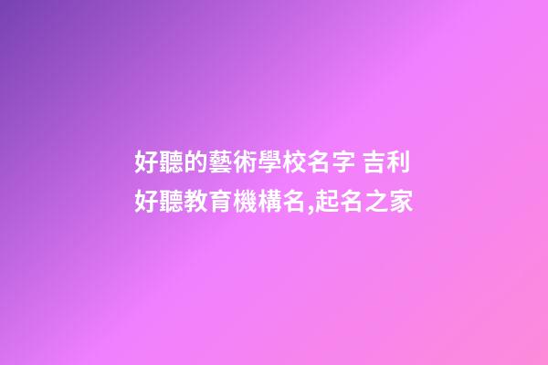 好聽的藝術學校名字 吉利好聽教育機構名,起名之家-第1張-店鋪起名-玄機派
